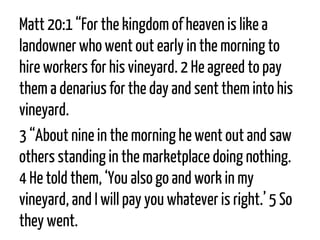 Matt 20:1 “For the kingdom of heaven is like a landowner who went out early in the morning to hire workers for his vineyard. 2He agreed to pay them a denarius for the day and sent them into his vineyard. 
3“About nine in the morning he went out and saw others standing in the marketplace doing nothing. 4He told them, ‘You also go and work in my vineyard, and I will pay you whatever is right.’ 5So they went.  