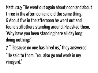 Matt 20:5 “He went out again about noon and about three in the afternoon and did the same thing. 6About five in the afternoon he went out and found still others standing around. He asked them, ‘Why have you been standing here all day long doing nothing?’ 
7“‘Because no one has hired us,’ they answered. 
“He said to them, ‘You also go and work in my vineyard.’  
