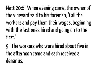 Matt 20:8“When evening came, the owner of the vineyard said to his foreman, ‘Call the workers and pay them their wages, beginning with the last ones hired and going on to the first.’ 
9“The workers who were hired about five in the afternoon came and each received a denarius.  