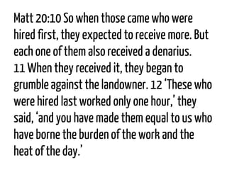 Matt 20:10So when those came who were hired first, they expected to receive more. But each one of them also received a denarius. 11When they received it, they began to grumble against the landowner. 12‘These who were hired last worked only one hour,’ they said, ‘and you have made them equal to us who have borne the burden of the work and the heat of the day.’  