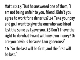 Matt 20:13“But he answered one of them, ‘I am not being unfair to you, friend. Didn’t you agree to work for a denarius? 14Take your pay and go. I want to give the one who was hired last the same as I gave you. 15Don’t I have the right to do what I want with my own money? Or are you envious because I am generous?’ 
16“So the last will be first, and the first will be last.”  