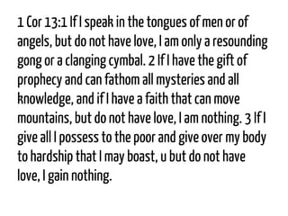1 Cor13:1If I speak in the tonguesof men or of angels, but do not have love, I am only a resounding gong or a clanging cymbal. 2If I have the gift of prophecy and can fathom all mysteries and all knowledge, and if I have a faith that can move mountains, but do not have love, I am nothing. 3If I give all I possess to the poor and give over my body to hardship that I may boast,u but do not have love, I gain nothing.  