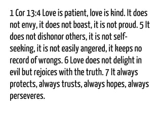 1 Cor13:4Love is patient, love is kind. It does not envy, it does not boast, it is not proud. 5It does not dishonor others, it is not self- seeking, it is not easily angered, it keeps no record of wrongs. 6Love does not delight in evil but rejoices with the truth. 7It always protects, always trusts, always hopes, always perseveres.  