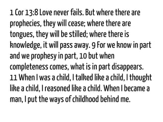 1 Cor13:8Love never fails. But where there are prophecies, they will cease; where there are tongues, they will be stilled; where there is knowledge, it will pass away. 9For we know in part and we prophesy in part, 10but when completeness comes, what is in part disappears. 11When I was a child, I talked like a child, I thought like a child, I reasoned like a child. When I became a man, I put the ways of childhood behind me.  