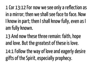 1 Cor13:12For now we see only a reflection as in a mirror; then we shall see face to face. Now I know in part; then I shall know fully, even as I am fully known. 
13And now these three remain: faith, hope and love. But the greatest of these is love. 
14:1Follow the way of love and eagerly desire gifts of the Spirit, especially prophecy.  