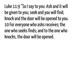 Luke 11:9“So I say to you: Ask and it will be given to you; seek and you will find; knock and the door will be opened to you. 10For everyone who asks receives; the one who seeks finds; and to the one who knocks, the door will be opened.  