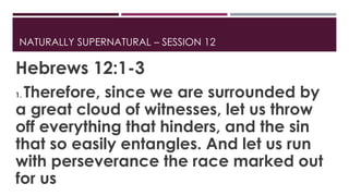 NATURALLY SUPERNATURAL – SESSION 12 
Hebrews 12:1-3 
1. Therefore, since we are surrounded by 
a great cloud of witnesses, let us throw 
off everything that hinders, and the sin 
that so easily entangles. And let us run 
with perseverance the race marked out 
for us 
 