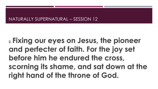 NATURALLY SUPERNATURAL – SESSION 12 
2. Fixing our eyes on Jesus, the pioneer 
and perfecter of faith. For the joy set 
before him he endured the cross, 
scorning its shame, and sat down at the 
right hand of the throne of God. 
 
