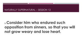 NATURALLY SUPERNATURAL – SESSION 12 
3. Consider him who endured such 
opposition from sinners, so that you will 
not grow weary and lose heart. 
 