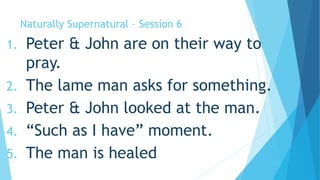 Naturally Supernatural – Session 6 
1. Peter & John are on their way to 
pray. 
2. The lame man asks for something. 
3. Peter & John looked at the man. 
4. “Such as I have” moment. 
5. The man is healed 
 