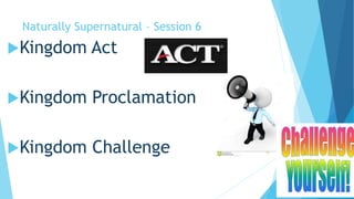 Naturally Supernatural – Session 6 
Kingdom Act 
Kingdom Proclamation 
Kingdom Challenge 
 