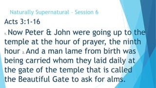 Naturally Supernatural – Session 6 
Acts 3:1-16 
1. Now Peter & John were going up to the 
temple at the hour of prayer, the ninth 
hour 2. And a man lame from birth was 
being carried whom they laid daily at 
the gate of the temple that is called 
the Beautiful Gate to ask for alms. 
 
