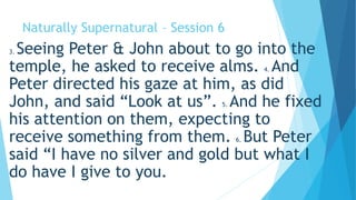 Naturally Supernatural – Session 6 
3. Seeing Peter & John about to go into the 
temple, he asked to receive alms. 4. And 
Peter directed his gaze at him, as did 
John, and said “Look at us”. 5. And he fixed 
his attention on them, expecting to 
receive something from them. 6. But Peter 
said “I have no silver and gold but what I 
do have I give to you. 
 