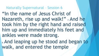 Naturally Supernatural – Session 6 
“In the name of Jesus Christ of 
Nazareth, rise up and walk!” 7. And he 
took him by the right hand and raised 
him up and immediately his feet and 
ankles were made strong. 
8. And leaping up he stood and began to 
walk, and entered the temple 
 