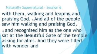 Naturally Supernatural – Session 6 
with them, walking and leaping and 
praising God. 9. And all of the people 
saw him walking and praising God, 
10. and recognised him as the one who 
sat at the Beautiful Gate of the temple 
asking for alms. And they were filled 
with wonder and 
 