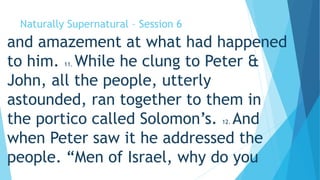 Naturally Supernatural – Session 6 
and amazement at what had happened 
to him. 11. While he clung to Peter & 
John, all the people, utterly 
astounded, ran together to them in 
the portico called Solomon’s. 12. And 
when Peter saw it he addressed the 
people. “Men of Israel, why do you 
 