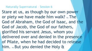 Naturally Supernatural – Session 6 
Stare at us, as though by our own power 
or piety we have made him walk? 13. The 
God of Abraham, the God of Isaac, and the 
God of Jacob, the God of our fathers, 
glorified his servant Jesus, whom you 
delivered over and denied in the presence 
of Pilate, when he had decided to release 
him. 14. But you denied the Holy & 
 