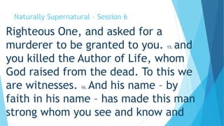 Naturally Supernatural – Session 6 
Righteous One, and asked for a 
murderer to be granted to you. 15. and 
you killed the Author of Life, whom 
God raised from the dead. To this we 
are witnesses. 16. And his name – by 
faith in his name – has made this man 
strong whom you see and know and 
 