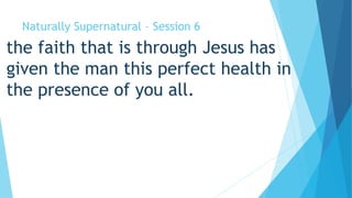 Naturally Supernatural – Session 6 
the faith that is through Jesus has 
given the man this perfect health in 
the presence of you all. 
 