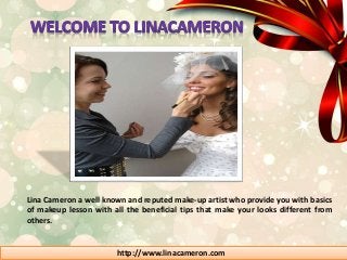 Lina Cameron a well known and reputed make-up artist who provide you with basics 
of makeup lesson with all the beneficial tips that make your looks different from 
others. 
http://www.linacameron.com 
 
