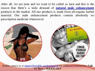 After all, we are men and we want to be called as men and this is the
reason that there’s a wide demand of natural male enhancement
products in the market. All our products is made from all-organic herbal
material. Our male enhancement products contain absolutely no
prescription medicine whatsoever.
Kindly contact us at support@middle-marketing.com for additional information. Call
Us Now :- 318-927-2153
 