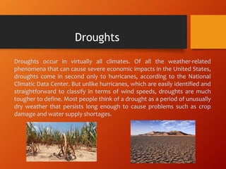 Droughts occur in virtually all climates. Of all the weather-related
phenomena that can cause severe economic impacts in the United States,
droughts come in second only to hurricanes, according to the National
Climatic Data Center. But unlike hurricanes, which are easily identified and
straightforward to classify in terms of wind speeds, droughts are much
tougher to define. Most people think of a drought as a period of unusually
dry weather that persists long enough to cause problems such as crop
damage and water supply shortages.
Droughts
 