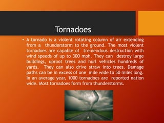 Tornadoes
• A tornado is a violent rotating column of air extending
from a thunderstorm to the ground. The most violent
tornadoes are capable of tremendous destruction with
wind speeds of up to 300 mph. They can destroy large
buildings, uproot trees and hurl vehicles hundreds of
yards. They can also drive straw into trees. Damage
paths can be in excess of one mile wide to 50 miles long.
In an average year, 1000 tornadoes are reported nation
wide. Most tornadoes form from thunderstorms.
 