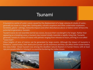A tsunami is a series of water waves caused by the displacement of a large volume of a body of water,
generally an ocean or a large lake. Earthquakes, volcanic eruptions and other underwater explosions
landslides, glacier calvings, meteorite impacts and other disturbances above or below water all have the
potential to generate a tsunami.
Tsunami waves do not resemble normal sea waves, because their wavelength is far longer. Rather than
appearing as a breaking wave, a tsunami may instead initially resemble a rapidly rising tide. Tsunamis
generally consist of a series of waves with periods ranging from minutes to hours, arriving in a so-called
"wave train".
Wave heights of tens of metres can be generated by large events. Although the impact of tsunamis is
limited to coastal areas, their destructive power can be enormous and they can affect entire ocean basins;
the 2004 Indian Ocean tsunami was among the deadliest natural disasters in human history with at least
290,000 people killed or missing in 14 countries bordering the Indian Ocean.
Tsunami
 