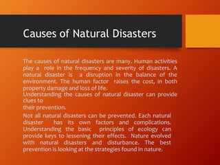 The causes of natural disasters are many. Human activities
play a role in the frequency and severity of disasters. A
natural disaster is a disruption in the balance of the
environment. The human factor raises the cost, in both
property damage and loss of life.
Understanding the causes of natural disaster can provide
clues to
their prevention.
Not all natural disasters can be prevented. Each natural
disaster has its own factors and complications.
Understanding the basic principles of ecology can
provide keys to lessening their effects. Nature evolved
with natural disasters and disturbance. The best
prevention is looking at the strategies found in nature.
Causes of Natural Disasters
 