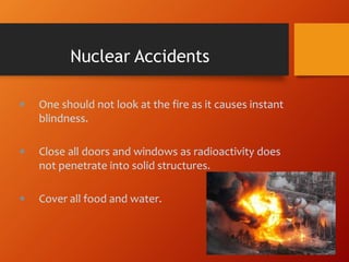 One should not look at the fire as it causes instant
blindness.
 Close all doors and windows as radioactivity does
not penetrate into solid structures.
 Cover all food and water.
Nuclear Accidents
 