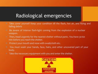  Take cover yourself Keep your condition till the flash, hot air, and flying and
falling debris
 Be aware of intense flash-light coming from the explosion of a nuclear
weapon.
 Then, head urgently for the nearest shelter without panic. You have 30-60
min before you reach the shelter.
 Protect your mouth and nose with swab/cloth etc.
 You must wash your hands, face, hairs, and other uncovered part of your
body.
 Take the necessary equipment with you and enter the shelter.
Radiological emergencies
 