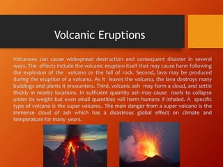 Volcanoes can cause widespread destruction and consequent disaster in several
ways. The effects include the volcanic eruption itself that may cause harm following
the explosion of the volcano or the fall of rock. Second, lava may be produced
during the eruption of a volcano. As it leaves the volcano, the lava destroys many
buildings and plants it encounters. Third, volcanic ash may form a cloud, and settle
thickly in nearby locations. In sufficient quantity ash may cause roofs to collapse
under its weight but even small quantities will harm humans if inhaled. A specific
type of volcano is the super volcano.. The main danger from a super volcano is the
immense cloud of ash which has a disastrous global effect on climate and
temperature for many years.
Volcanic Eruptions
 