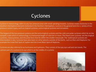 Cyclone in meteorology refers to any low pressure area with winds spiraling inwards. Cyclones rotate clockwise in the
Southern Hemisphere and anti-clockwise in the Northern Hemisphere. Cyclone is the general term for a variety of low
pressure system types, such as tropical cyclones, extra tropical cyclones and tornadoes.
The largest of the low-pressure systems are the extra tropical cyclones and the cold-core polar cyclones which lie on the
synoptic scale which in meteorology is a horizontal length of 1000 km or more. The Warm-core cyclones are the tropical
cyclones, mesocyclones, and the polar lows that lie within the smaller mesoscale. The Subtropical cyclones are
intermediate in size. Cyclones have also been on other planets outside of the Earth, such as Mars and Neptune. For
example the Great Red Spot of Jupiter and the Great Black Spot of Neptune.
Cyclones are also referred to as hurricanes and typhoons. They consist of the eye,eye wall and rain bands. The
calmest part of a cyclone is its eye which is at the middle of a cyclone.
Cyclones
 