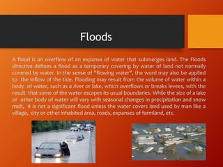 A flood is an overflow of an expanse of water that submerges land. The Floods
directive defines a flood as a temporary covering by water of land not normally
covered by water. In the sense of "flowing water", the word may also be applied
to the inflow of the tide. Flooding may result from the volume of water within a
body of water, such as a river or lake, which overflows or breaks levees, with the
result that some of the water escapes its usual boundaries. While the size of a lake
or other body of water will vary with seasonal changes in precipitation and snow
melt, it is not a significant flood unless the water covers land used by man like a
village, city or other inhabited area, roads, expanses of farmland, etc.
Floods
 