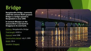 Bridge
Bangabandhu Bridge, commonly
called the Jamuna Multi-purpose
Bridge is a bridge opened in
Bangladesh in June 1998.
It connects Bhuapur on the
Jamuna River's east bank to
Sirajganj on its west bank.
Address: Bangabandhu Bridge
Total length: 4,630 m
Opened: June 1998
Construction started: July 3, 1985
Width: 18 m
Location: Sirajganj
 