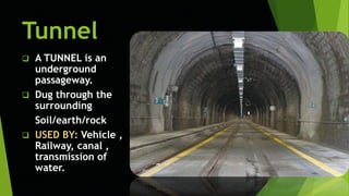 Tunnel
 A TUNNEL is an
underground
passageway.
 Dug through the
surrounding
Soil/earth/rock
 USED BY: Vehicle ,
Railway, canal ,
transmission of
water.
 