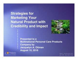 •
•
•
•
•
•
•
•
•
•
•
•
Strategies for
Marketing Your
Natural Product with
Credibility and Impact
Presented to a
Multinational Personal Care Products
Company by
Jacquelyn A. Ottman
August 10, 2016
 