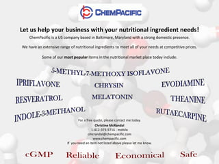 Let us help your business with your nutritional ingredient needs!
    ChemPacific is a US company based in Baltimore, Maryland with a strong domestic presence.

We have an extensive range of nutritional ingredients to meet all of your needs at competitive prices.

           Some of our most popular items in the nutritional market place today include:




                                  For a free quote, please contact me today.
                                              Christine McRandal
                                           1-412-973-9716 - mobile
                                         cmcrandal@chempacific.com
                                            www.chempacific.com
                          If you need an item not listed above please let me know.
 