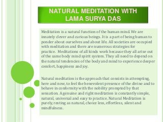 NATURAL MEDITATION WITH
LAMA SURYA DAS
Meditation is a natural function of the human mind. We are
innately clever and curious beings. It is a part of being human to
ponder about ourselves and about life. All societies are occupied
with meditation and there are numerous strategies for
practice. Meditations of all kinds work because they all arise out
of the same body mind spirit system. They all need to depend on
the natural tendencies of the body and mind to experience deeper
comfort, happiness and joy.
Natural meditation is the approach that consists in attempting,
here and now, to feel the benevolent presence of the divine and to
behave in conformity with the nobility prompted by that
sensation. A genuine and right meditation is constantly simple,
natural, universal and easy to practice. Natural Meditation is
purely, resting as natural, choice less, effortless, silent and
mindfulness.
 