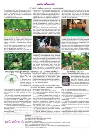 naturalmente
Estas normas foram aprovadas pela FBrN na As­
sembleia Geral Extraordinária número 3, realizada
em 07/12/1996, no SÍtio Ibatiporã, em Porto
Feliz/SP.
I ­ FALTA GRAVE: As condutas abaixo relacionadas,
com grau de intensidade examinado pelos Conse­
lhos Deliberativos dos Clubes, em primeira instân­
cia, e pelo Conselho Maior da FBrN, em segunda e
última instância, são motivos para expulsão de seus
agentes dos quadros sociais e das áreas naturistas
regidas pelas entidades filiadas à FBrN:
I.1. ­ Ter comportamento sexualmente ostensivo
e/ou praticar atos de caráter sexual ou obscenos
nas áreas públicas.
I.2. ­ Praticar violência física como meio de
agressão a outrem.
I.3. ­ Utilizar meios fraudulentos para obter van­
tagem para si ou para terceiros.
I.4. ­ Portar ou utilizar drogas tóxicas ilegais.
I.5. ­ Causar dano à imagem pública do Naturismo
ou das áreas naturistas.
II ­ COMPORTAMENTO INADEQUADO: As
condutas abaixo relacionadas, com grau de intensi­
dade e reincidência examinadas pelos Conselhos
na forma referida no Item I, constituem motivos para
advertência, suspensão e expulsão dos seus
agentes dos quadros sociais e das áreas regidas
pelas entidades filiadas à FBrN:
II. 1 ­ Concorrer para a discórdia por intermédio de
propostas inconvenientes com conotação sexual.
II. 2 ­ Fotografar, gravar ou filmar outros naturistas,
sem a permissão dos mesmos.
II. 3 ­ Utilizar aparelhos sonoros em volume que
possa interferir na tranquilidade alheia e/u desres­
peitar os horários de silêncio regulamentados.
II. 4 ­ Causar constrangimento pela prática de ati­
tudes inadequadas.
II. 5 ­ Portar­se de forma desrespeitosa ou discrimi­
natória perante outros naturistas ou visitantes.
II. 6 ­ Deixar lixo em locais inadequados.
II. 7 ­ Provocar danos à flora e à fauna, ou à imagem
do Naturismo.
II. 8 ­ Satisfazer necessidades fisiológicas em áreas
impróprias ou exceder­se na ingestão de bebidas
alcoólicas, causando constrangimento a outros na­
turistas.
II. 9 ­ Utilizar assentos de uso comum sem a devida
proteção higiênica.
II. 10 ­ Apresentar­se vestido em locais e horários
exclusivos de nudismo, sendo tolerado às mulheres
o topless, durante o período menstrual.
Normas éticas do naturismo brasileiro
Descrição do grupo SPNat ­ Naturistas da Gande São Paulo
Grupo naturista vol­
tado à Região Metro­
politana de São
Paulo.
O Naturismo é um
modo de vida em
harmonia com a na­
tureza, caracterizado
pela prática do nu­
dismo em grupo, que tem por intenção favorecer o
auto­respeito, o respeito pelo outro e o cuidado com
o meio ambiente.(INF­FNI). Nosso intuito é, além
de discutir o naturismo no nosso estado, fortalecer
o relacionamento entre os naturistas de nossa terra,
criando um vínculo entre eles e fortalecendo, cada
vez mais, a filosofia naturista.
Neste grupo você não encontrará material erótico!
Curtindo cada momento, naturalmente
Os nossos encontros são muito animados e as fes­
tas, o churrasco e a interação de todos no SPNat é
sempre muito agradável. E mais ainda porque
temos uma série de atividades que muitas vezes
nem nos damos conta.
Da piscina, nem precisamos falar...
Do vôlei dos pelados, falamos sempre pois é uma
prática deliciosa em contato com a natureza da
maneira como viemos ao mundo. Sem contar que
melhora a circulação e ainda queimamos algumas
calorias.
Vale só lembrar, sempre a importância do uso de
protetor solar, especialmente nas partes do corpo
que nem sempre estão sob ação do sol.
Mas no Alambique temos mais um montão de
coisas pra fazer e as vezes nem todo mundo se
anima a encarar, como fazer a trilha até a cachoeira
e cair na água e curtir momentos de relaxante mas­
sagem que ela própria se encarrega de fazer em
nossos corpos. Também ativa a circulação, ajuda a
limpar poros e dá uma sensação de liberdade que
somente fazendo é que acabamos percebendo.
E fica aqui nosso recado para aqueles que ainda
não deram uma esticadinha até lá: a água não é tão
fria assim como alguns falam e além do mais, a al­
tura não ultrapassa muito a linha da cintura. Ou
seja, sem risco algum para aqueles que não sabem
nadar...
Aliás, nadar é impossível. O gostoso mesmo é re­
laxar e curtir um bom bate­papo com outros natu­
ristas ouvindo o canto dos pássaros e vendo a hora
passar. Ops.. .melhor não... relógio não combina
com momentos como esse. Esqueça que ele existe.
Mesmo imaginando que estamos num encontro na­
turista e que o gostoso é estar ao ar livre, tem aque­
les que preferem jogos de mesa. Então é só dar
uma entradinha na área dos quartos para curtir uma
boa partida de ping­pong ou de sinuca. Os mais
dedicados à mesa as vezes nem veem a hora pas­
sar e dão boas tacadas. No último encontro algu­
mas partidas demonstraram que a turma está
melhorando a cada fim de semana que passamos
juntos. Seja mais um a encarar o desafio. Escolha
seu taco, monte uma dupla e tente ser melhor do
que outra. Mas se não for, não faz mal. O que vale
são os bons momentos em companhia de pessoas
que pensam como você. Se der umas espirradas no
taco, não faz mal. Todos vamos dar boas risadas,
contar pra todo muito e torcer para da próxima vez
você cair na dupla adversária.
E se acha que acabou, está enganado. Temos uma
ampla e agradável área verde junto ao quiosque
para ajudar a relaxar e te dar a certeza de que es­
tamos no paraíso naturista que todos sempre son­
hamos e que encanta os olhos.
Lembre­se: tudo isso está à disposição de todos e
só pedimos que cada um trate todos esses espaços
com muito carinho e respeito. Conquistamos um
lugar fantástico para nossos encontros e temos a
obrigação de preservá­lo.
Expediente:
Presidente: Fernando Machado
Dir. de Adm. e Secretaria: Paula Duarte Silveira
Dir. de Eventos: Luiz Ricardo Ferreira
Dir. Financeiro: Wagner Pereira
Conselho: Daniel Atêncio, Lemonour de Menezes Souza e Samuel Luiz de Oliveira
Editor e jornalista responsável: Gildo Mazza
Fotos desta edição: Simone Rodrigues; Carina Moreschi (www.brasilnaturista.com)
http://br.groups.yahoo.com/group/spnat
naturalmente
Voltamos a lembrar neste espaço o convite que fize­
mos para que todos montem seus kits de alimen­
tação, composto por pratos, talhe­
res e copos de uso pessoal. Com
esta prática, evitamos o uso de
descartáveis, que tanto contribuem
para o aumento da poluição. Con­
tamos com mais essa prática que
combina com nosso modo de ser.
Já montou seu kit?
 