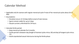 Calendar Method
• Applicable only for woman with regular menstrual cycle if most of her menstrual cycles about 26-32
days
• Assumptions:
• Ovulation occurs 12-16 days before onset of next menses
• Sperm remain viable for up to 5 days
• Oocyte survives unfertilized for 24 hours
• Calculate fertile period:
• Keep menstrual calendar for 6 months
• Fertile period is between day (length of shortest cycles minus 18) and day (of longest cycle minus
11)
• Avoid unprotected sexual intercourse during the fertile phase
 