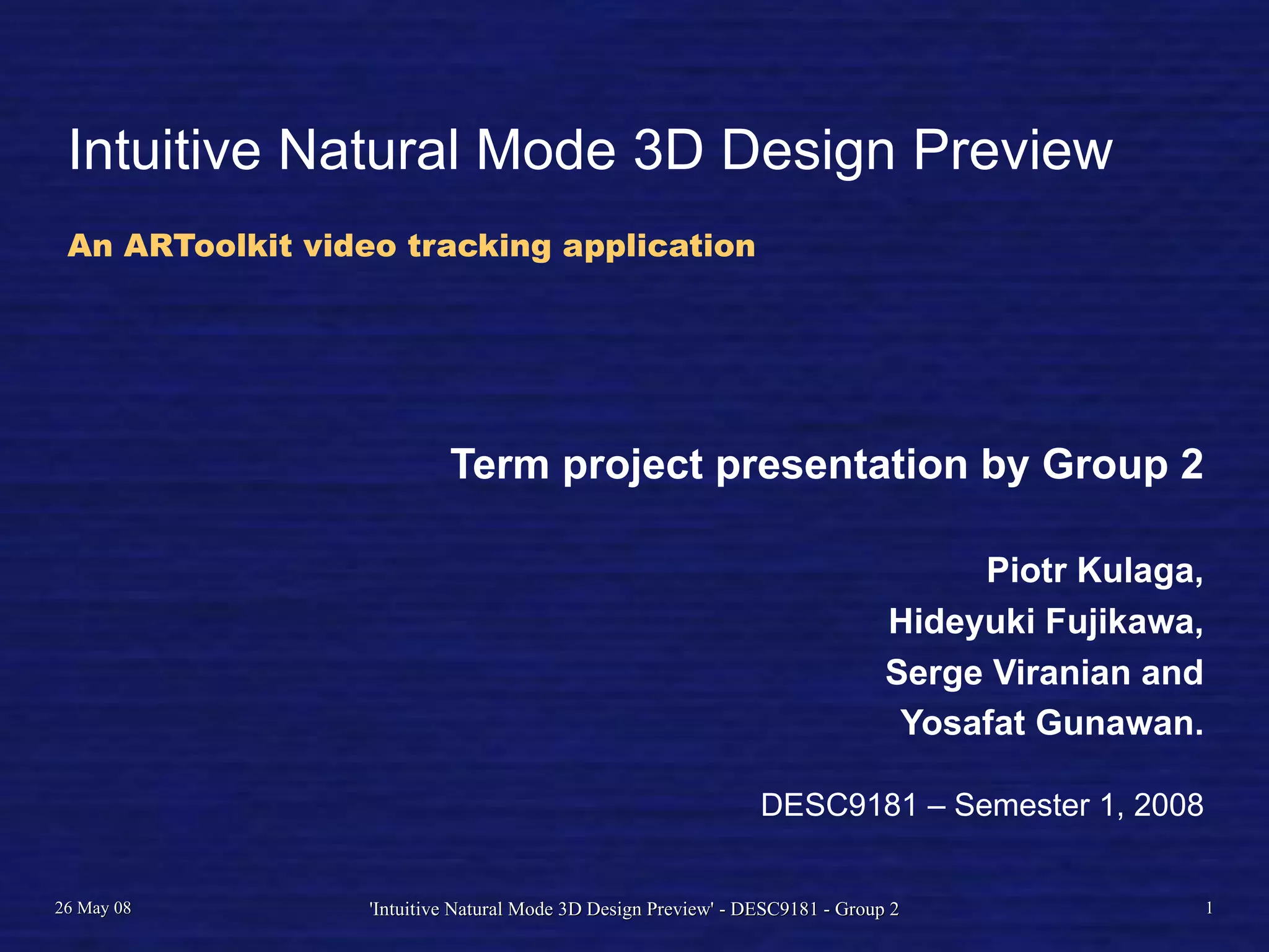 Intuitive Natural Mode 3D Design Preview
An ARToolkit video tracking application
Term project presentation by Group 2
Piotr Kulaga,
Hideyuki Fujikawa,
Serge Viranian and
Yosafat Gunawan.
DESC9181 – Semester 1, 2008
26 May 08 'Intuitive Natural Mode 3D Design Preview' - DESC9181 - Group 2 1