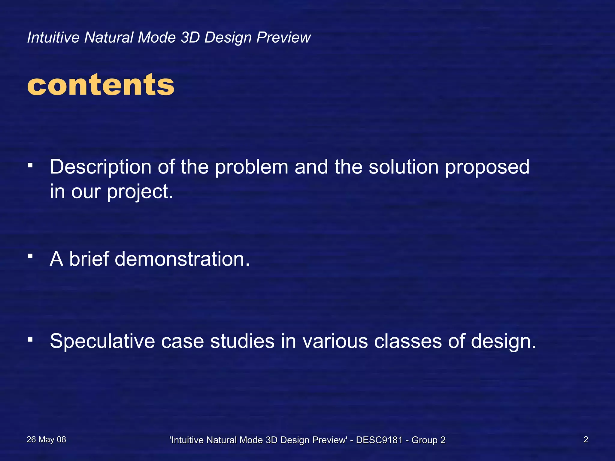 Intuitive Natural Mode 3D Design Preview
contents
Description of the problem and the solution proposed
in our project.
A brief demonstration.
Speculative case studies in various classes of design.
26 May 08 'Intuitive Natural Mode 3D Design Preview' - DESC9181 - Group 2 2