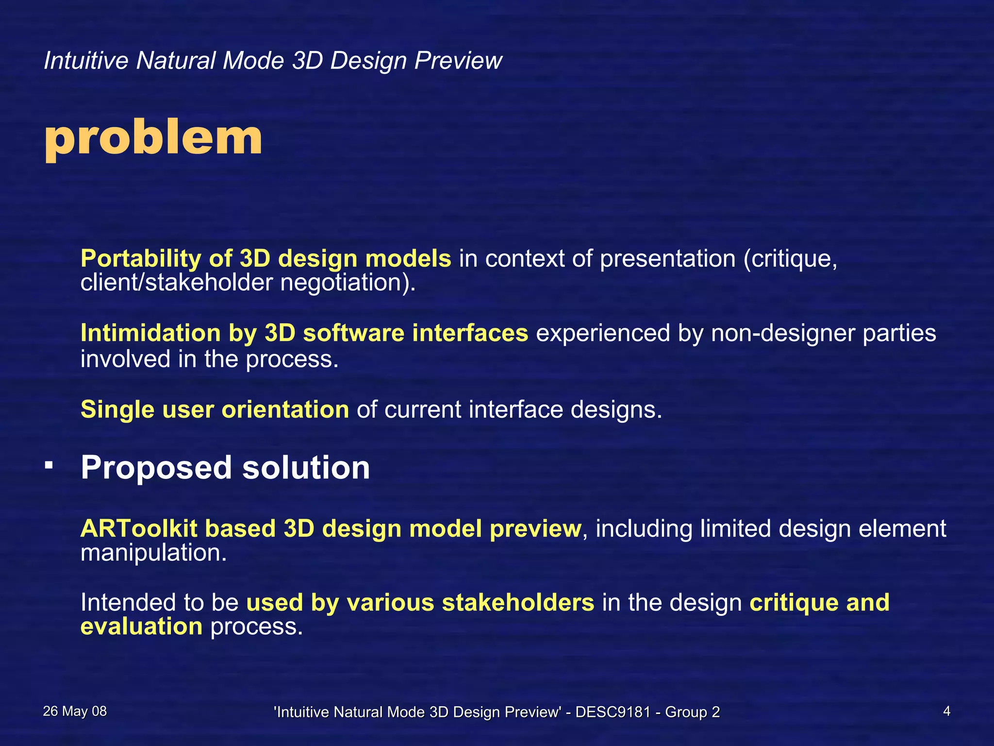 Intuitive Natural Mode 3D Design Preview
problem
Portability of 3D design models in context of presentation (critique,
client/stakeholder negotiation).
Intimidation by 3D software interfaces experienced by non-designer parties
involved in the process.
Single user orientation of current interface designs.
Proposed solution
ARToolkit based 3D design model preview, including limited design element
manipulation.
Intended to be used by various stakeholders in the design critique and
evaluation process.
26 May 08 'Intuitive Natural Mode 3D Design Preview' - DESC9181 - Group 2 4