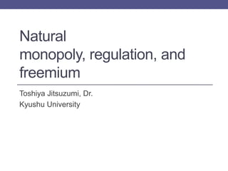 Natural
monopoly, regulation, and
freemium
Toshiya Jitsuzumi, Dr.
Kyushu University
 