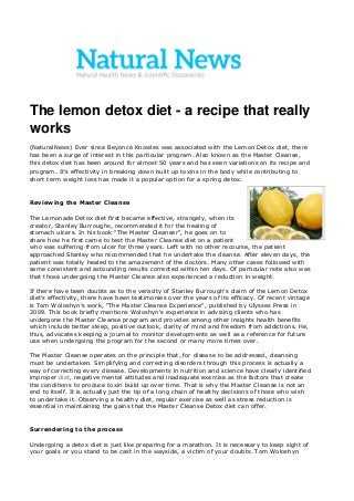 The lemon detox diet - a recipe that really works (NaturalNews) Ever since Beyonce Knowles was associated with the Lemon Detox diet, there has been a surge of interest in this particular program. Also known as the Master Cleanse, this detox diet has been around for almost 50 years and has seen variations on its recipe and program. It's effectivity in breaking down built up toxins in the body while contributing to short term weight loss has made it a popular option for a spring detox. 
Reviewing the Master Cleanse The Lemonade Detox diet first became effective, strangely, when its creator, Stanley Burroughs, recommended it for the healing of stomach ulcers. In his book "The Master Cleanser", he goes on to share how he first came to test the Master Cleanse diet on a patient who was suffering from ulcer for three years. Left with no other recourse, the patient approached Stanley who recommended that he undertake the cleanse. After eleven days, the patient was totally healed to the amazement of the doctors. Many other cases followed with same consistent and astounding results corrected within ten days. Of particular note also was that those undergoing the Master Cleanse also experienced a reduction in weight. If there have been doubts as to the veracity of Stanley Burrough's claim of the Lemon Detox diet's effectivity, there have been testimonies over the years of its efficacy. Of recent vintage is Tom Woloshyn's work, "The Master Cleanse Experience", published by Ulysses Press in 2009. This book briefly mentions Woloshyn's experience in advising clients who has undergone the Master Cleanse program and provides among other insights health benefits which include better sleep, positive outlook, clarity of mind and freedom from addictions. He, thus, advocates keeping a journal to monitor developments as well as a reference for future use when undergoing the program for the second or many more times over. The Master Cleanse operates on the principle that, for disease to be addressed, cleansing must be undertaken. Simplifying and correcting disorders through this process is actually a way of correcting every disease. Developments in nutrition and science have clearly identified improper diet, negative mental attitudes and inadequate exercise as the factors that create the conditions to produce toxin build up over time. That is why the Master Cleanse is not an end to itself. It is actually just the tip of a long chain of healthy decisions of those who wish to undertake it. Observing a healthy diet, regular exercise as well as stress reduction is essential in maintaining the gains that the Master Cleanse Detox diet can offer. 
Surrendering to the process Undergoing a detox diet is just like preparing for a marathon. It is necessary to keep sight of your goals or you stand to be cast in the wayside, a victim of your doubts. Tom Woloshyn 
 