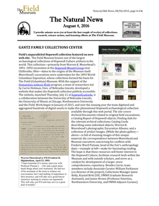 Natural/S&E News, 08/04/2016, page 1 of 6
GANTZ FAMILY COLLECTIONS CENTER
Field’s unparalleled Hopewell collection featured on new
web site. The Field Museum houses one of the largest
archaeological collections of Hopewell Culture artifacts in the
world. This collection—primarily from Warren K. Moorehead’s
1891–1892 excavation at the Hopewell Mound Group near
Chillicothe, Ohio—dates to the origins of the Museum itself.
Moorehead’s excavations were undertaken for the 1893 World
Columbian Exposition, whose collections formed the basis for
The Field (Columbian) Museum. With the support of the
Humanities without Walls program, a team of researchers led
by Carrie Heitman, Univ. of Nebraska-Lincoln, developed a
website that makes the Hopewell collection publicly accessible.
The website, launched Thursday, July 21 at hopewell.unl.edu, is
a collaboration between the University of Nebraska-Lincoln,
the University of Illinois at Chicago, Northwestern University
and the Field. Work began in January of 2015, and over the ensuing year the team digitized and
aggregated hundreds of digital assets to make this phenomenal Hopewell archaeological collection
available through this web portal. The site covers
Archival Documents related to original field excavations;
a Catalog Report of Hopewell objects; Finding Aids for
the relevant archival collections; Catalog Cards
describing some individual objects; Warren K.
Moorehead’s photographic Excavation Albums; and a
collection of artifact Images. (While the photo gallery—
above—is full of stunning images of this unique
material, the correspondence between Moorehead and
Museum executives concerning his conflicts with
Frederic Ward Putnam, head of the Fair’s anthropology
dept.—example at left—make for fascinating reading.
The hope is that these resources will foster interest in
the Hopewell Culture, facilitate research both within the
Museum and with outside scholars, and serve as a
catalyst for development of a larger, more
comprehensive, repository. Besides Carrie, team
members include Associate Curator William Parkinson
(co-director of the project), Collections Manager Jamie
Kelly, Krystal Britt (UIC, FMNH Graduate Research
Assistant), and James Brown (Professor Emeritus,
Northwestern University, and FMNH Adjunct Curator).
The Natural News
August 4, 2016
Up-to-the minute news (or at least the last couple of weeks) of collections,
research, science action, and learning efforts at The Field Museum.
Warren Moorehead to FM President H.
Higinbotham, April 23, 1895:
“I had somewhat of a stormy interview with
Professor Putnam [. . .] He said a great many
harsh things about your institution. He had two
of his assistants in the room to witness our
conversation, but I said nothing of importance in
their presence, and will take out a good lawyer
tomorrow morning to witness our arguments.
This will only cost $10 and may save us a great
deal of trouble.”
 