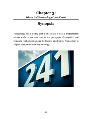 - 10 -
Chapter 3:
Where Did Numerology Come From?
Synopsis
Numerology has a cloudy past. Some consider it as a metaphysical
science while others state that it’s the perception of a mystical and
romantic relationship among the lifestyle and figures. Numerology is
aligned with paranormal and astrology.
 