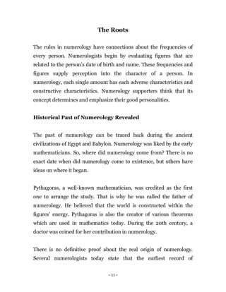 - 11 -
The Roots
The rules in numerology have connections about the frequencies of
every person. Numerologists begin by evaluating figures that are
related to the person’s date of birth and name. These frequencies and
figures supply perception into the character of a person. In
numerology, each single amount has each adverse characteristics and
constructive characteristics. Numerology supporters think that its
concept determines and emphasize their good personalities.
Historical Past of Numerology Revealed
The past of numerology can be traced back during the ancient
civilizations of Egypt and Babylon. Numerology was liked by the early
mathematicians. So, where did numerology come from? There is no
exact date when did numerology come to existence, but others have
ideas on where it began.
Pythagoras, a well-known mathematician, was credited as the first
one to arrange the study. That is why he was called the father of
numerology. He believed that the world is constructed within the
figures’ energy. Pythagoras is also the creator of various theorems
which are used in mathematics today. During the 20th century, a
doctor was coined for her contribution in numerology.
There is no definitive proof about the real origin of numerology.
Several numerologists today state that the earliest record of
 