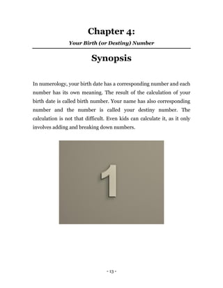 - 13 -
Chapter 4:
Your Birth (or Destiny) Number
Synopsis
In numerology, your birth date has a corresponding number and each
number has its own meaning. The result of the calculation of your
birth date is called birth number. Your name has also corresponding
number and the number is called your destiny number. The
calculation is not that difficult. Even kids can calculate it, as it only
involves adding and breaking down numbers.
 